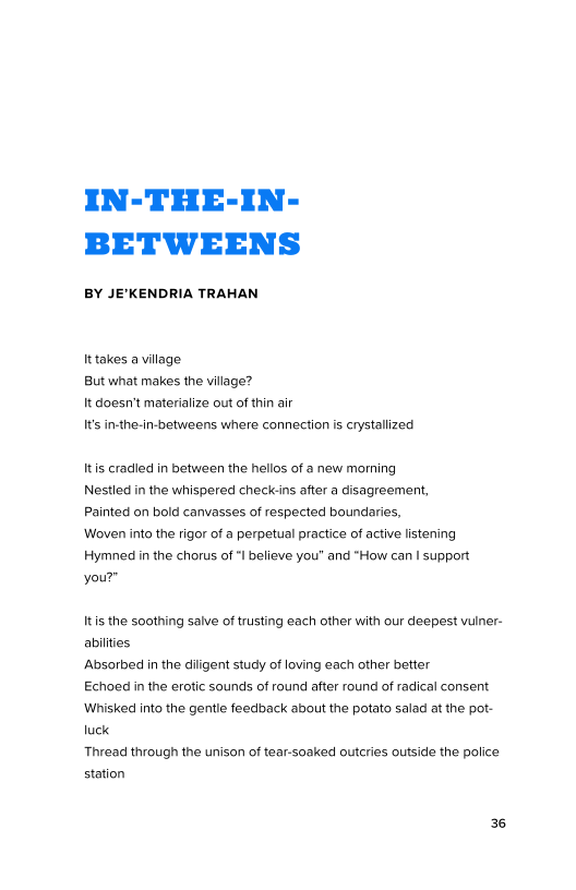 IN-THE-IN-
BETWEENS

BY JE’KENDRIA TRAHAN

Ittakes a village
But what makes the village?

It doesn’t materialize out of thin air

It's in-the-in-betweens where connection is crystallized

Itis cradied in between the hellos of a new morning
Nestled in the whispered check-ins after a disagreement,
Painted on bold canvases of respected boundaries,

‘Woven into the rigor of a perpetual practice of active listening
Hymned in the chorus of "I believe you" and "How can | support
your”

Itis the soothing salve of trusting each other with our deepest vulner-
abilities

Absorbed in the diligent study of loving each other better

Echoed in the erotic sounds of round after round of radical consent
‘Whisked into the gentle feedback about the potato salad at the pot-
luck

Thread through the unison of tear-soaked outcries outside the police
station

36
